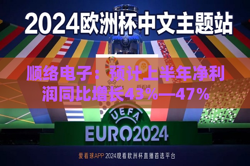 顺络电子：预计上半年净利润同比增长43%―47%