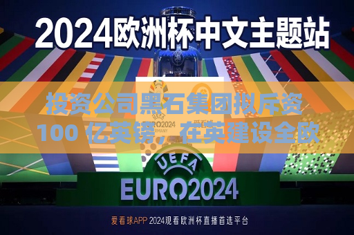 投资公司黑石集团拟斥资 100 亿英镑，在英建设全欧更大规模 AI 数据中心之一  第1张