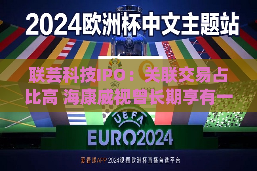 联芸科技IPO：关联交易占比高 海康威视曾长期享有一票否决权  第1张