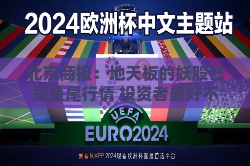 北京商报：地天板的妖股已是鱼尾行情 投资者更好不要去做最后的“接盘 侠”  第1张
