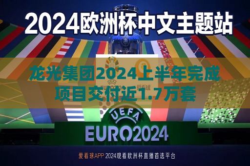 龙光集团2024上半年完成项目交付近1.7万套