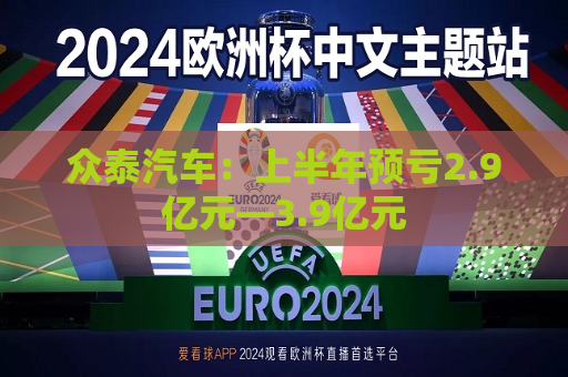 众泰汽车：上半年预亏2.9亿元―3.9亿元  第1张