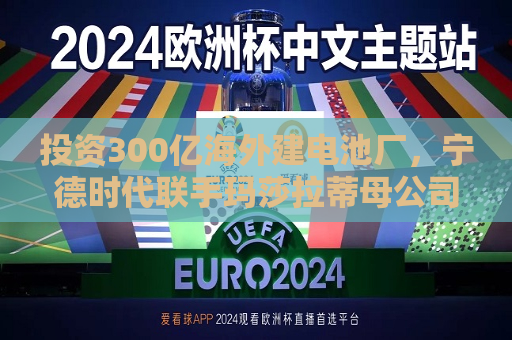 投资300亿海外建电池厂，宁德时代联手玛莎拉蒂母公司“抢份额”  第1张