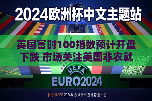 英国富时100指数预计开盘下跌 市场关注美国非农就业报告  第1张