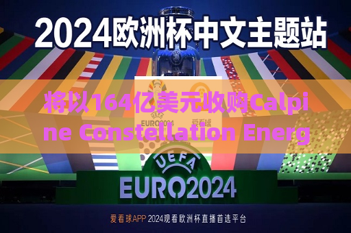 将以164亿美元收购Calpine Constellation Energy盘前大涨近13%  第1张