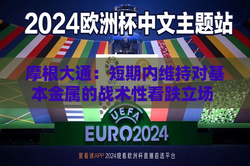 摩根大通：短期内维持对基本金属的战术性看跌立场 暂时主要看涨黄金  第1张