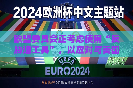 欧盟委员会正考虑使用“反胁迫工具”，以应对与美国的任何潜在贸易争端  第1张