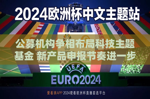 公募机构争相布局科技主题基金 新产品申报节奏进一步加快  第1张