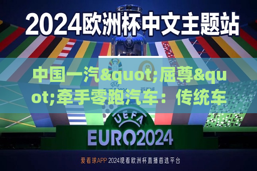 中国一汽"屈尊"牵手零跑汽车：传统车企巨头新能源时代掉队后的转型焦虑