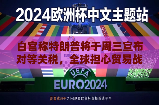 白宫称特朗普将于周三宣布对等关税，全球担心贸易战愈演愈烈  第1张