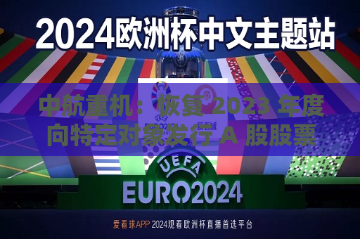中航重机：恢复 2023 年度向特定对象发行 A 股股票项目审核