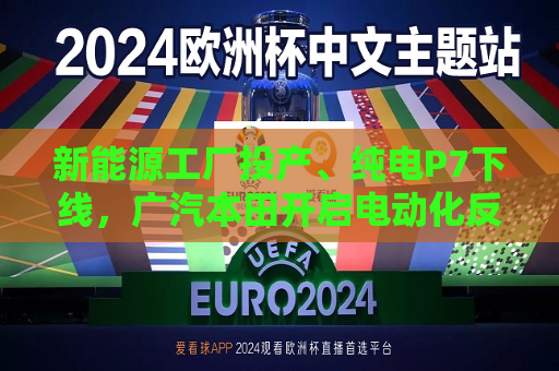新能源工厂投产、纯电P7下线，广汽本田开启电动化反攻  第1张