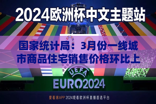 国家统计局：3月份一线城市商品住宅销售价格环比上涨，二三线城市环比总体降幅收窄
