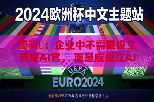 周鸿祎：企业中不需要设立首席AI官， 而是应成立AI实施小组  第1张