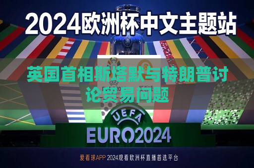 英国首相斯塔默与特朗普讨论贸易问题