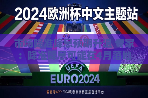市场降准降息预期升温 专家：降准降息可能在4月落地  第1张