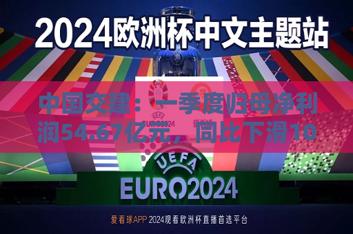 中国交建：一季度归母净利润54.67亿元，同比下滑10.98%