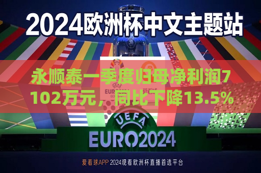 永顺泰一季度归母净利润7102万元，同比下降13.5%