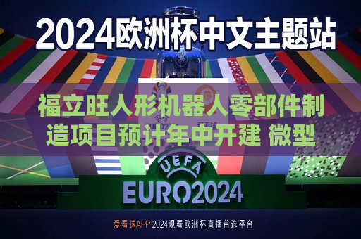 福立旺人形机器人零部件制造项目预计年中开建 微型丝杠正处于研发送样阶段