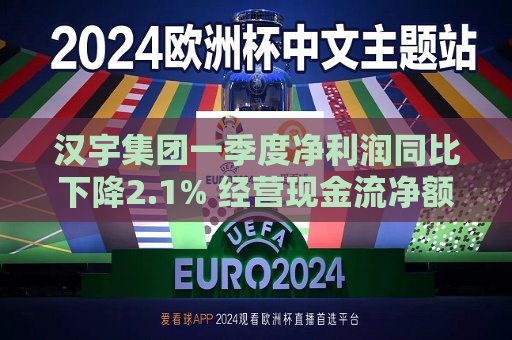 汉宇集团一季度净利润同比下降2.1% 经营现金流净额4651万元
