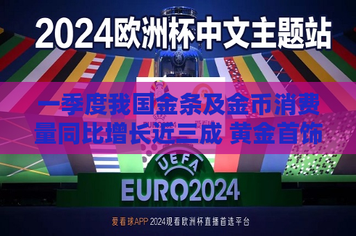 一季度我国金条及金币消费量同比增长近三成 黄金首饰消费却降了26.85%