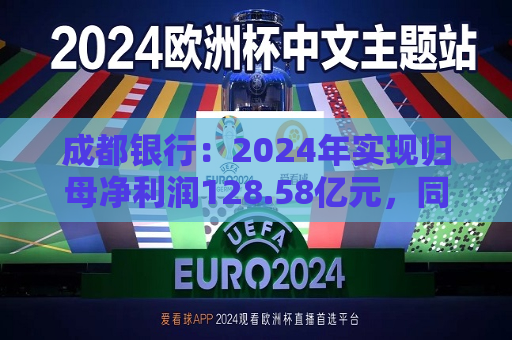 成都银行：2024年实现归母净利润128.58亿元，同比增长10.17%