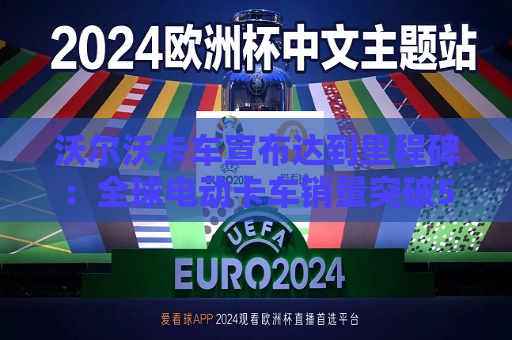 沃尔沃卡车宣布达到里程碑：全球电动卡车销量突破5000辆