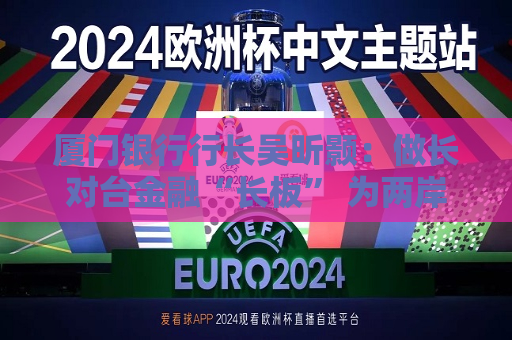 厦门银行行长吴昕颢：做长对台金融“长板” 为两岸金融合作注入新活力