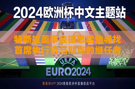 特斯拉董事会据悉启动寻找首席执行官马斯克的继任者