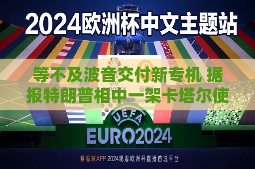 等不及波音交付新专机 据报特朗普相中一架卡塔尔使用过的二手飞机
