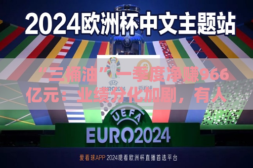 “三桶油”一季度净赚966亿元：业绩分化加剧，有人欢喜有人愁