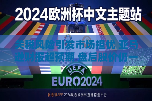 关税风险引发市场担忧 亚马逊财报超预期 盘后股价仍一度跌5%