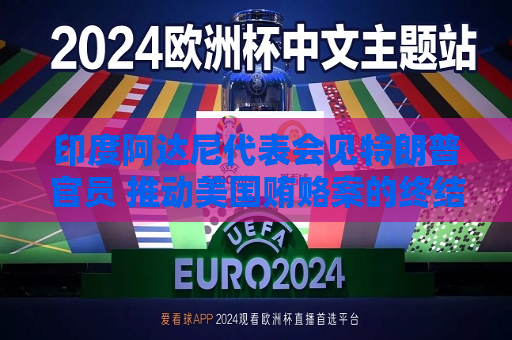 印度阿达尼代表会见特朗普官员 推动美国贿赂案的终结