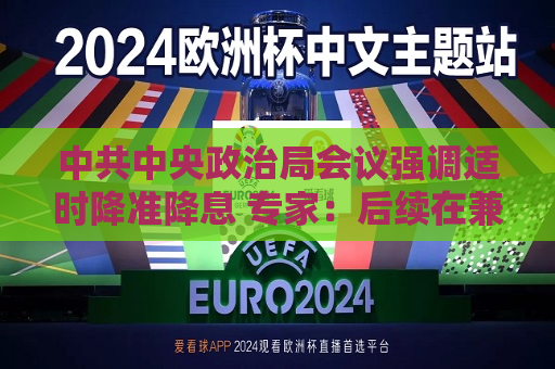  *** 中央政治局会议强调适时降准降息 专家：后续在兼顾内外政策环境的前提下或适时落地