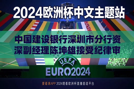 中国建设银行深圳市分行资深副经理陈坤雄接受纪律审查和监察调查