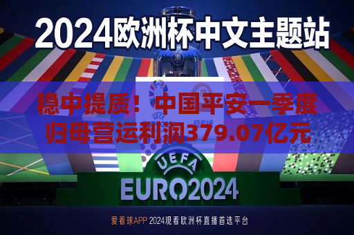 稳中提质！中国平安一季度归母营运利润379.07亿元，稳健增长2.4%  第1张
