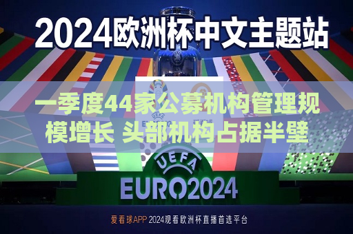一季度44家公募机构管理规模增长 头部机构占据半壁江山