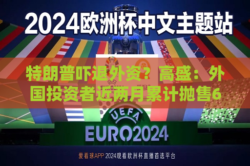 特朗普吓退外资？高盛：外国投资者近两月累计抛售630亿美元美股