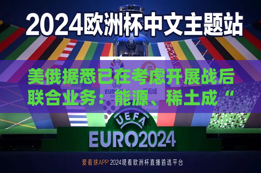 美俄据悉已在考虑开展战后联合业务：能源、稀土成“橄榄枝”！