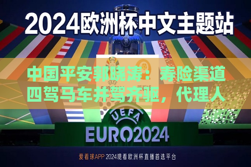 中国平安郭晓涛：寿险渠道四驾马车并驾齐驱， *** 人渠道坚持“三高”发展  第1张