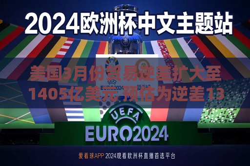 美国3月份贸易逆差扩大至1405亿美元 预估为逆差1372亿美元