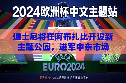 迪士尼将在阿布扎比开设新主题公园，进军中东市场