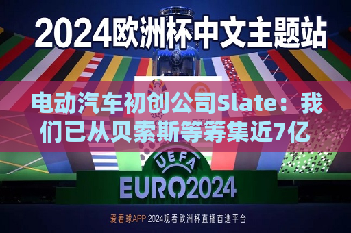 电动汽车初创公司Slate：我们已从贝索斯等筹集近7亿美元