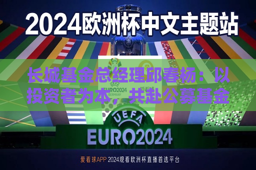 长城基金总经理邱春杨：以投资者为本，共赴公募基金高质量发展新征程  第1张