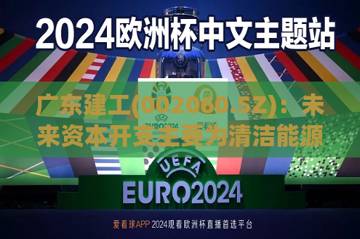 广东建工(002060.SZ)：未来资本开支主要为清洁能源项目投资