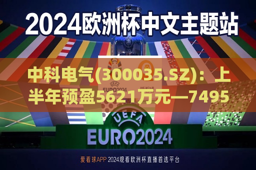 中科电气(300035.SZ)：上半年预盈5621万元―7495万元 同比实现扭亏为盈