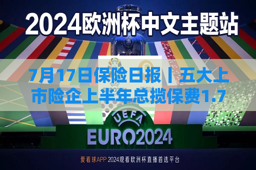 7月17日保险日报丨五大上市险企上半年总揽保费1.76万亿元，上半年49家险企“一二把手”变阵  第1张
