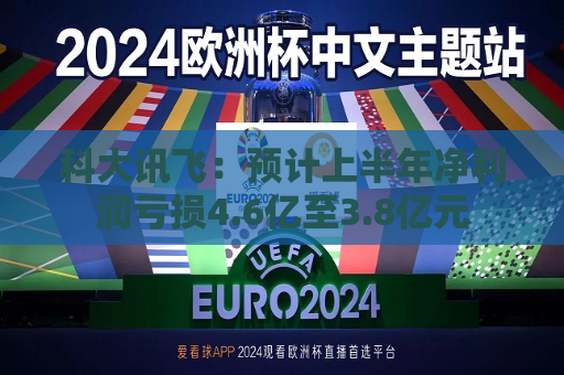 科大讯飞：预计上半年净利润亏损4.6亿至3.8亿元