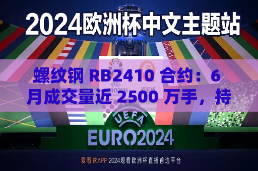 螺纹钢 RB2410 合约：6 月成交量近 2500 万手，持仓量约 219 万手