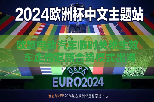 欧盟电动汽车临时关税生效  车企借道新合资模式出海